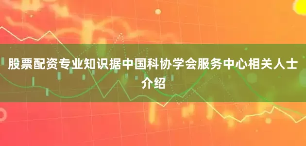 股票配资专业知识据中国科协学会服务中心相关人士介绍
