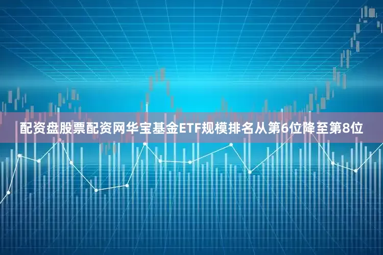 配资盘股票配资网华宝基金ETF规模排名从第6位降至第8位