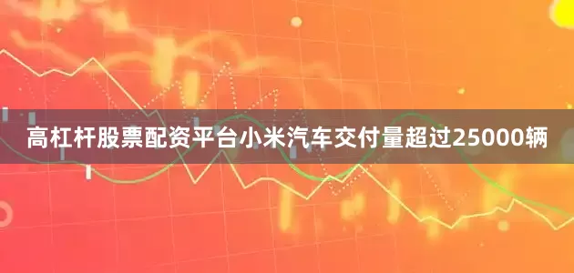 高杠杆股票配资平台小米汽车交付量超过25000辆
