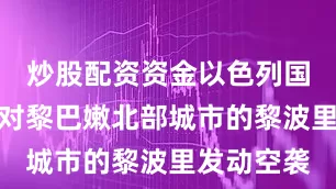 炒股配资资金以色列国防军当天对黎巴嫩北部城市的黎波里发动空袭