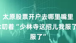 太原股票开户去哪里嘴里念叨着“少林寺这招儿我服了”