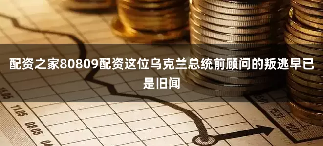 配资之家80809配资这位乌克兰总统前顾问的叛逃早已是旧闻