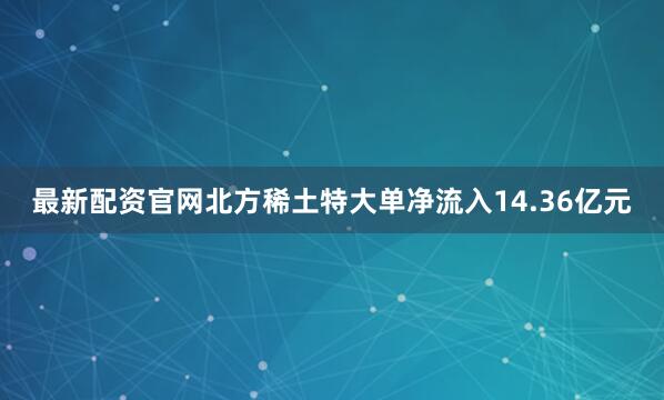 最新配资官网北方稀土特大单净流入14.36亿元