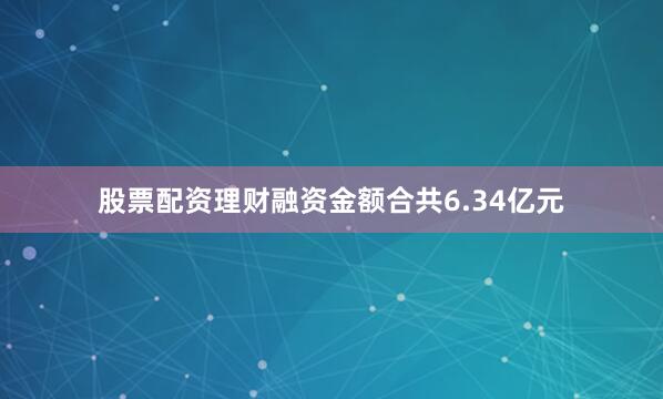 股票配资理财融资金额合共6.34亿元