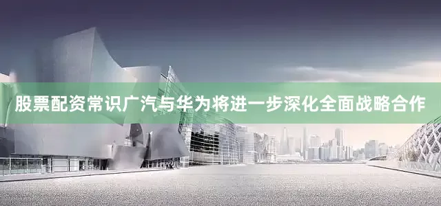 股票配资常识广汽与华为将进一步深化全面战略合作