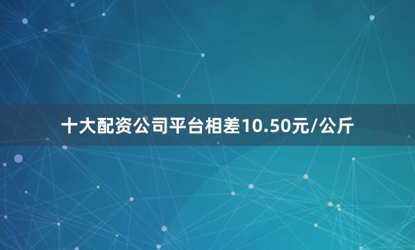 十大配资公司平台相差10.50元/公斤
