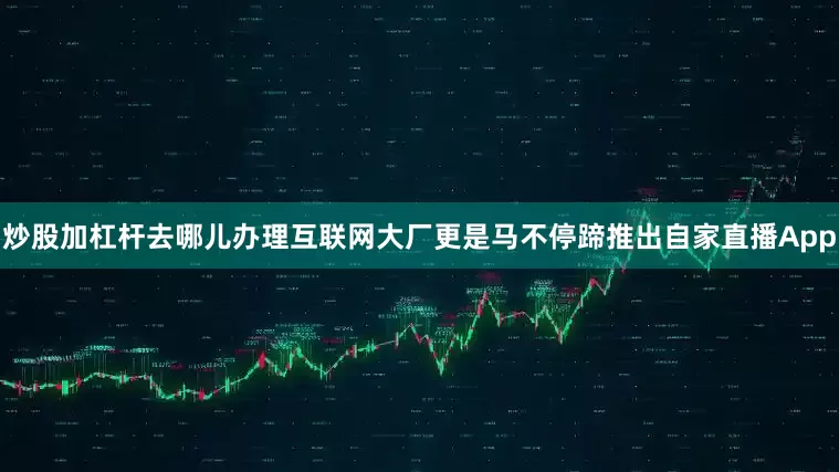 炒股加杠杆去哪儿办理互联网大厂更是马不停蹄推出自家直播App