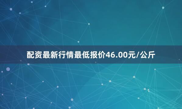 配资最新行情最低报价46.00元/公斤