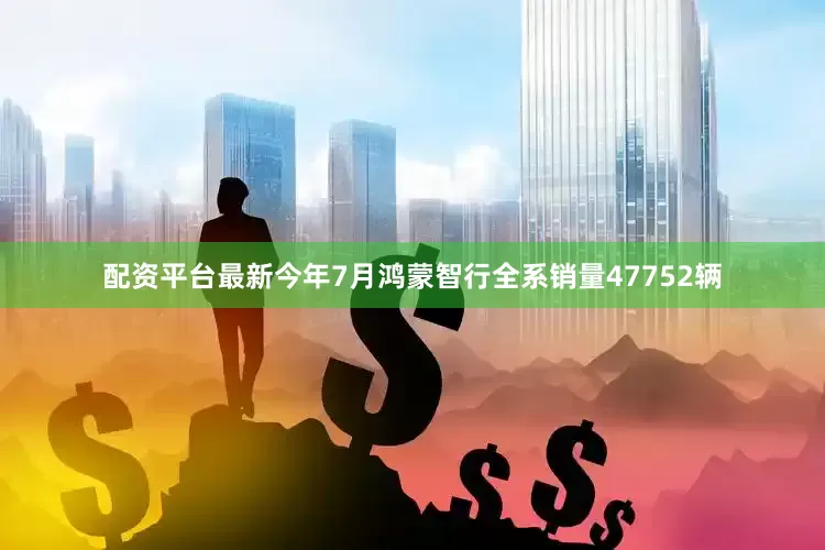 配资平台最新今年7月鸿蒙智行全系销量47752辆
