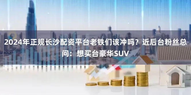 2024年正规长沙配资平台老铁们该冲吗？近后台粉丝总问：想买台豪华SUV