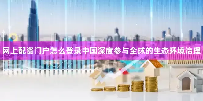 网上配资门户怎么登录中国深度参与全球的生态环境治理