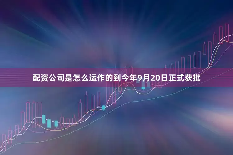 配资公司是怎么运作的到今年9月20日正式获批