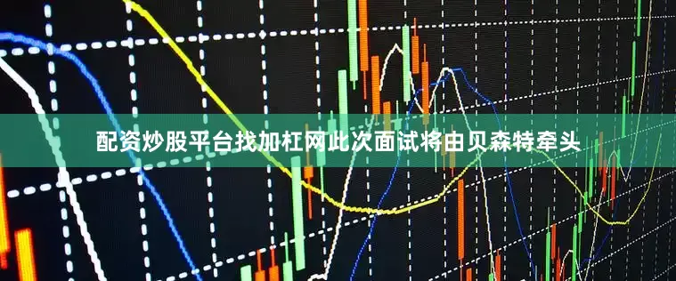 配资炒股平台找加杠网此次面试将由贝森特牵头
